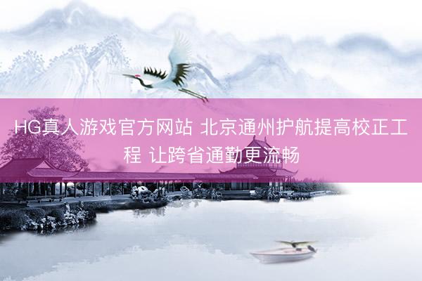 HG真人游戏官方网站 北京通州护航提高校正工程 让跨省通勤更流畅