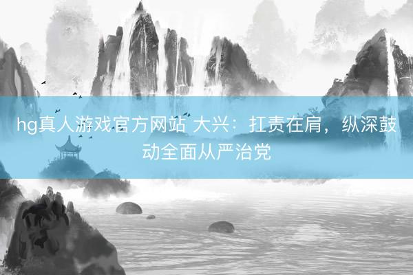 hg真人游戏官方网站 大兴：扛责在肩，纵深鼓动全面从严治党