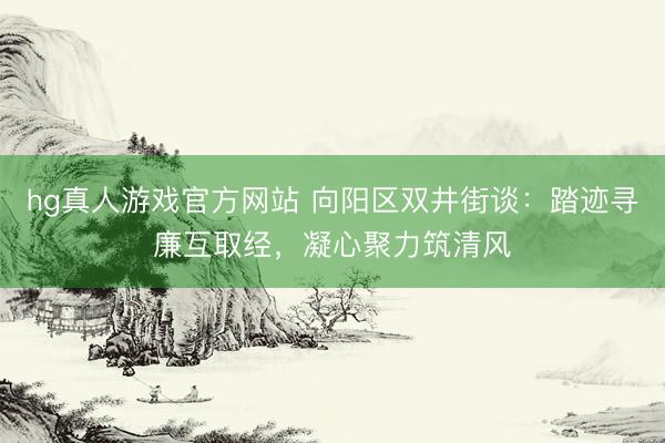 hg真人游戏官方网站 向阳区双井街谈:踏迹寻廉互取经,凝心聚力筑清风