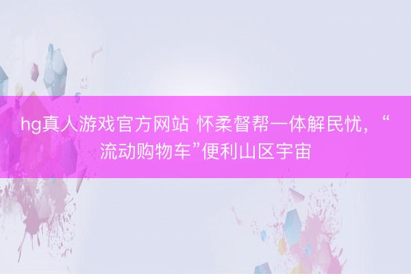 hg真人游戏官方网站 怀柔督帮一体解民忧，“流动购物车”便利山区宇宙