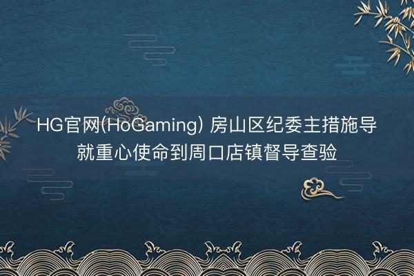 HG官网(HoGaming) 房山区纪委主措施导就重心使命到周口店镇督导查验