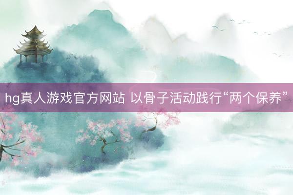 hg真人游戏官方网站 以骨子活动践行“两个保养”