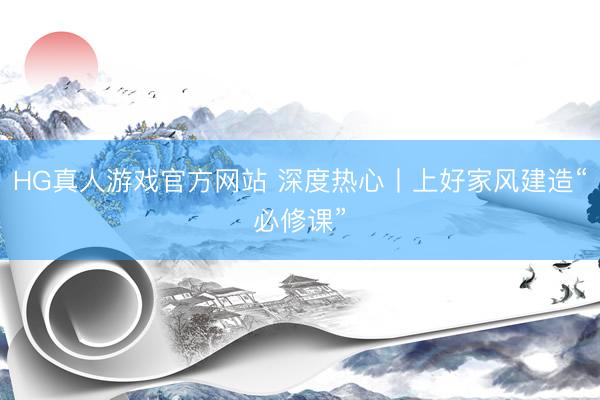 HG真人游戏官方网站 深度热心丨上好家风建造“必修课”