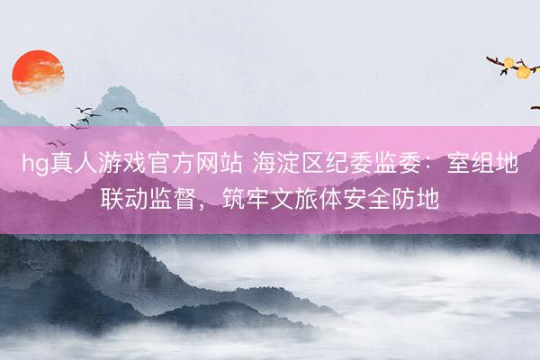 hg真人游戏官方网站 海淀区纪委监委：室组地联动监督，筑牢文旅体安全防地
