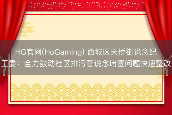 HG官网(HoGaming) 西城区天桥街说念纪工委：全力鼓动社区排污管说念堵塞问题快速整改