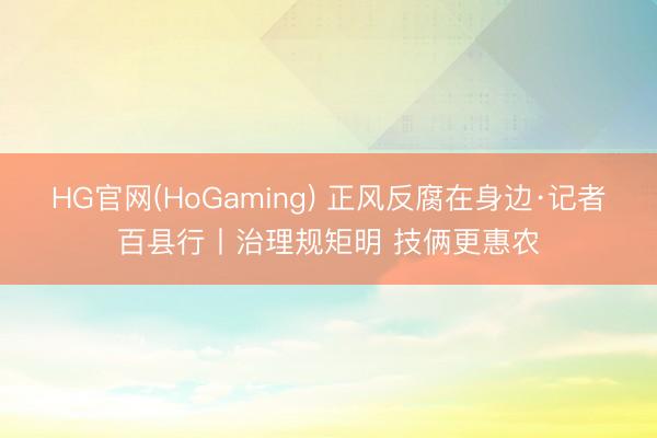 HG官网(HoGaming) 正风反腐在身边·记者百县行丨治理规矩明 技俩更惠农