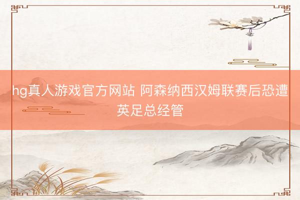 hg真人游戏官方网站 阿森纳西汉姆联赛后恐遭英足总经管