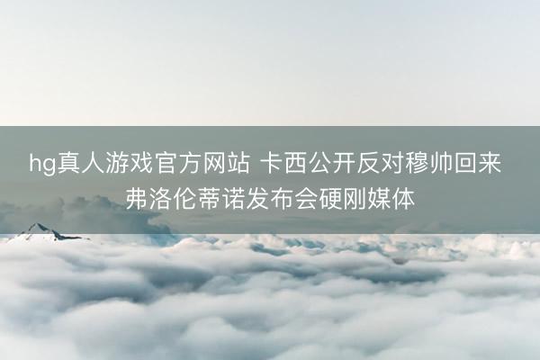 hg真人游戏官方网站 卡西公开反对穆帅回来 弗洛伦蒂诺发布会硬刚媒体