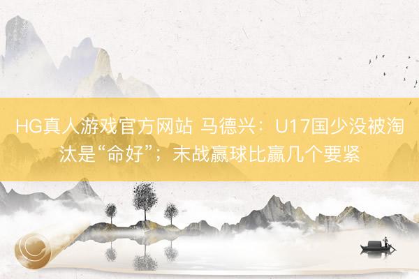 HG真人游戏官方网站 马德兴：U17国少没被淘汰是“命好”；末战赢球比赢几个要紧