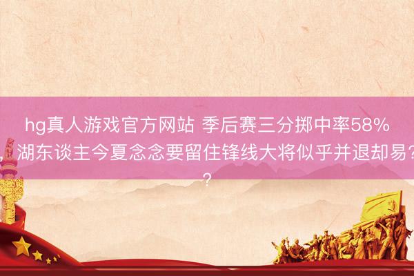 hg真人游戏官方网站 季后赛三分掷中率58%,湖东谈主今夏念念要留住锋线大将似乎并退却易?