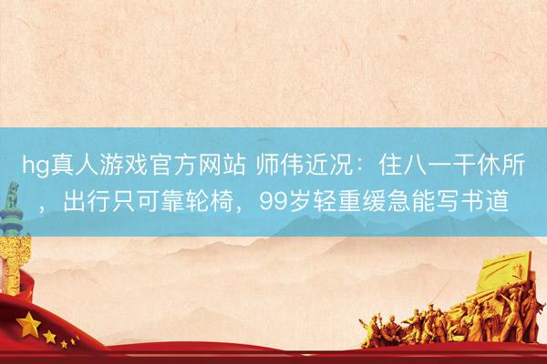 hg真人游戏官方网站 师伟近况：住八一干休所，出行只可靠轮椅，99岁轻重缓急能写书道