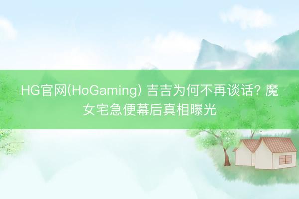 HG官网(HoGaming) 吉吉为何不再谈话? 魔女宅急便幕后真相曝光