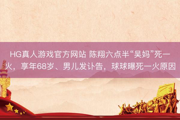 HG真人游戏官方网站 陈翔六点半“吴妈”死一火，享年68岁、男儿发讣告，球球曝死一火原因