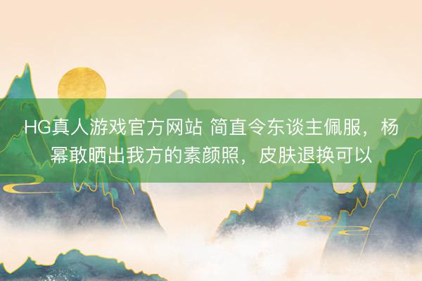 HG真人游戏官方网站 简直令东谈主佩服，杨幂敢晒出我方的素颜照，皮肤退换可以