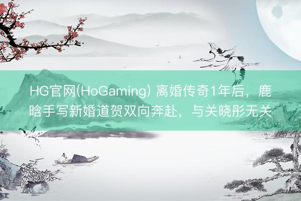 HG官网(HoGaming) 离婚传奇1年后，鹿晗手写新婚道贺双向奔赴，与关晓彤无关