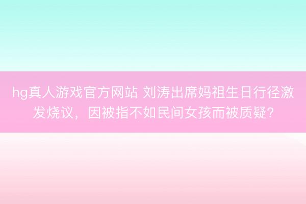 hg真人游戏官方网站 刘涛出席妈祖生日行径激发烧议，因被指不如民间女孩而被质疑?