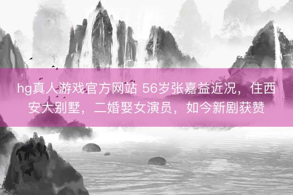 hg真人游戏官方网站 56岁张嘉益近况,住西安大别墅,二婚娶女演员,如今新剧获赞
