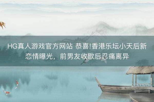 HG真人游戏官方网站 恭喜!香港乐坛小天后新恋情曝光，前男友收歇后忍痛离异