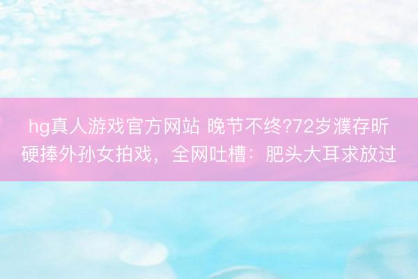 hg真人游戏官方网站 晚节不终?72岁濮存昕硬捧外孙女拍戏，全网吐槽：肥头大耳求放过