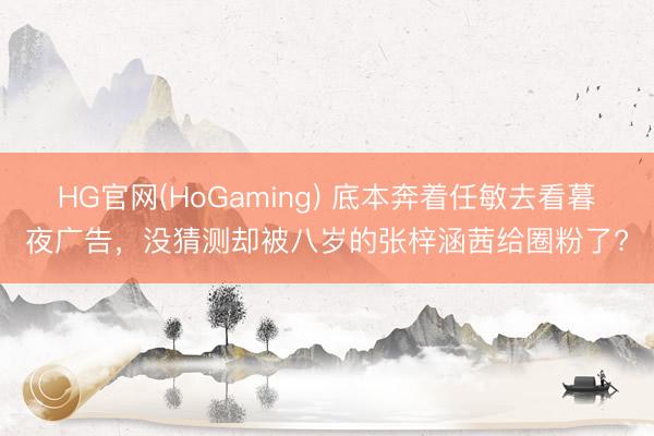 HG官网(HoGaming) 底本奔着任敏去看暮夜广告，没猜测却被八岁的张梓涵茜给圈粉了?