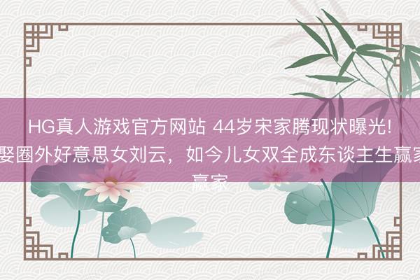 HG真人游戏官方网站 44岁宋家腾现状曝光! 娶圈外好意思女刘云，如今儿女双全成东谈主生赢家