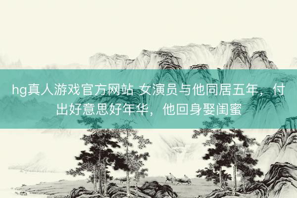 hg真人游戏官方网站 女演员与他同居五年，付出好意思好年华，他回身娶闺蜜