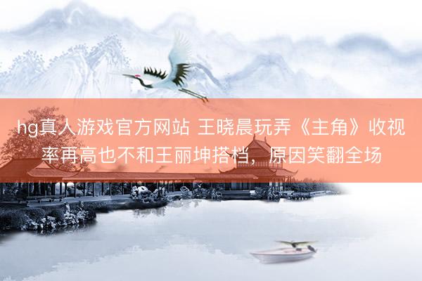hg真人游戏官方网站 王晓晨玩弄《主角》收视率再高也不和王丽坤搭档，原因笑翻全场