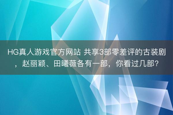 HG真人游戏官方网站 共享3部零差评的古装剧，赵丽颖、田曦薇各有一部，你看过几部?