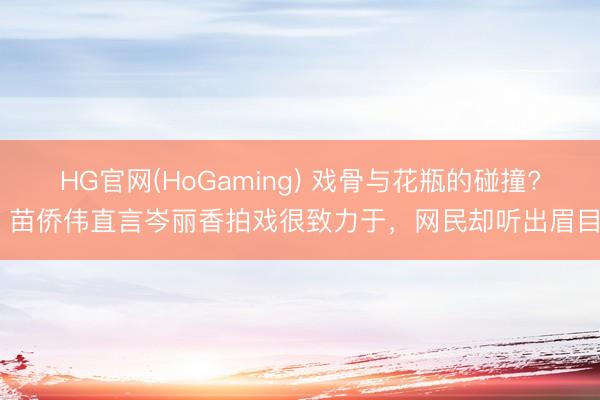 HG官网(HoGaming) 戏骨与花瓶的碰撞? 苗侨伟直言岑丽香拍戏很致力于，网民却听出眉目