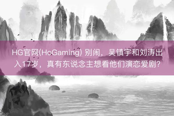HG官网(HoGaming) 别闹，吴镇宇和刘涛出入17岁，真有东说念主想看他们演恋爱剧?