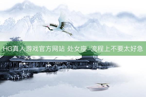 HG真人游戏官方网站 处女座-流程上不要太好急