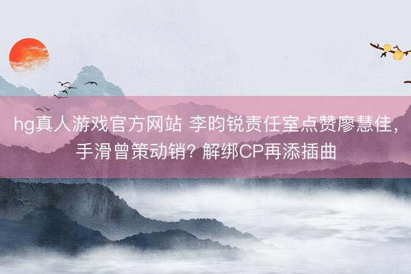 hg真人游戏官方网站 李昀锐责任室点赞廖慧佳，手滑曾策动销? 解绑CP再添插曲
