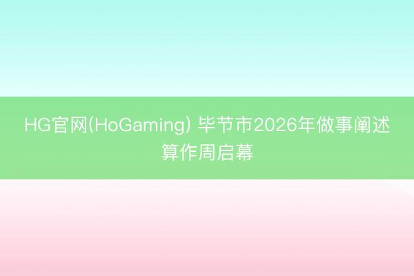 HG官网(HoGaming) 毕节市2026年做事阐述算作周启幕