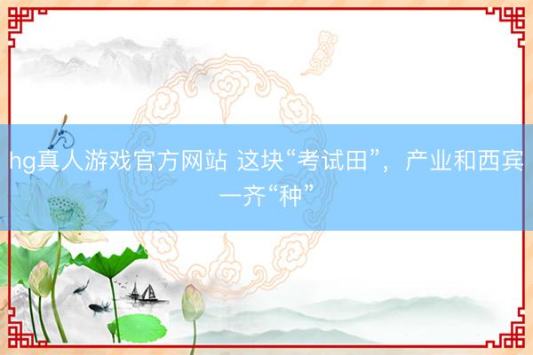 hg真人游戏官方网站 这块“考试田”，产业和西宾一齐“种”