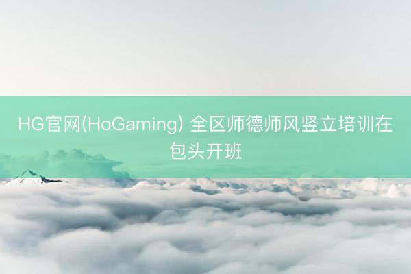HG官网(HoGaming) 全区师德师风竖立培训在包头开班