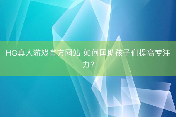 HG真人游戏官方网站 如何匡助孩子们提高专注力?
