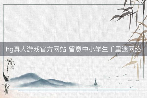 hg真人游戏官方网站 留意中小学生千里迷网络