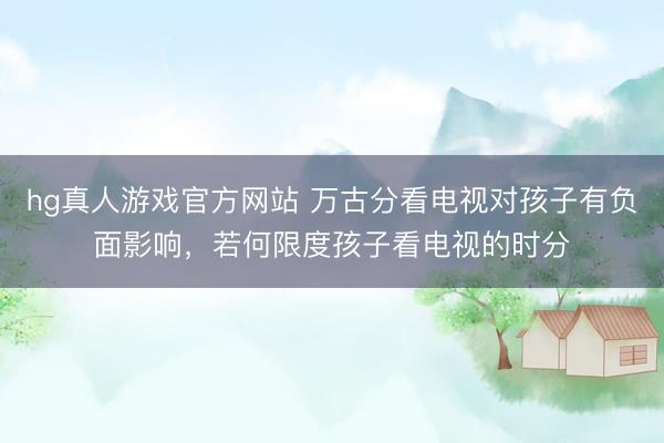 hg真人游戏官方网站 万古分看电视对孩子有负面影响，若何限度孩子看电视的时分