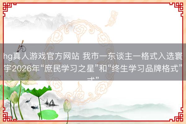 hg真人游戏官方网站 我市一东谈主一格式入选寰宇2026年“庶民学习之星”和“终生学习品牌格式”