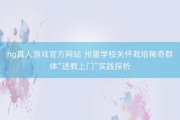 hg真人游戏官方网站 州里学校关怀栽培稀奇群体“送教上门”实践探析