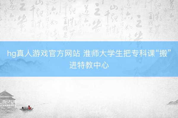 hg真人游戏官方网站 淮师大学生把专科课“搬”进特教中心
