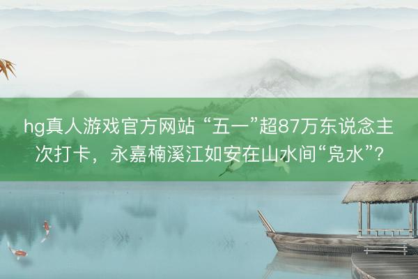 hg真人游戏官方网站 “五一”超87万东说念主次打卡，永嘉楠溪江如安在山水间“凫水”?