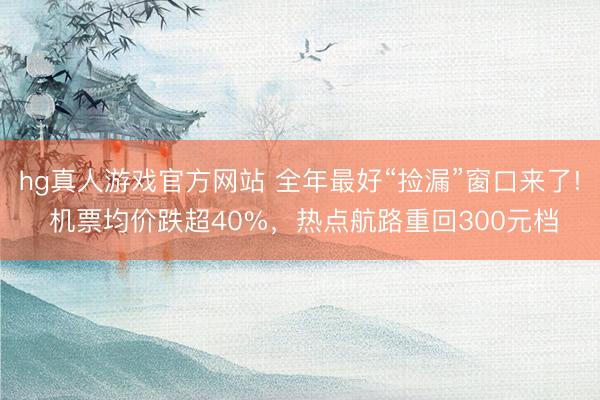 hg真人游戏官方网站 全年最好“捡漏”窗口来了! 机票均价跌超40%，热点航路重回300元档
