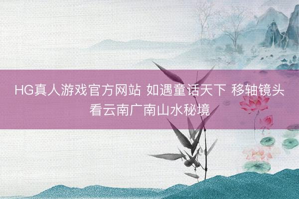 HG真人游戏官方网站 如遇童话天下 移轴镜头看云南广南山水秘境