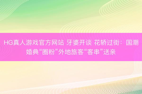 HG真人游戏官方网站 牙婆开谈 花轿过街：国潮婚典“圈粉”外地旅客“客串”送亲