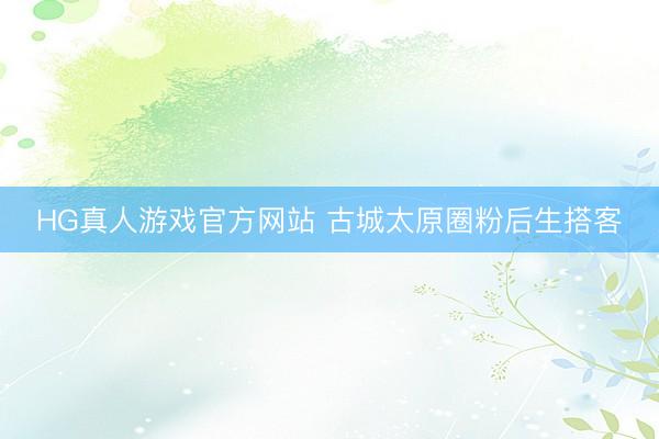 HG真人游戏官方网站 古城太原圈粉后生搭客