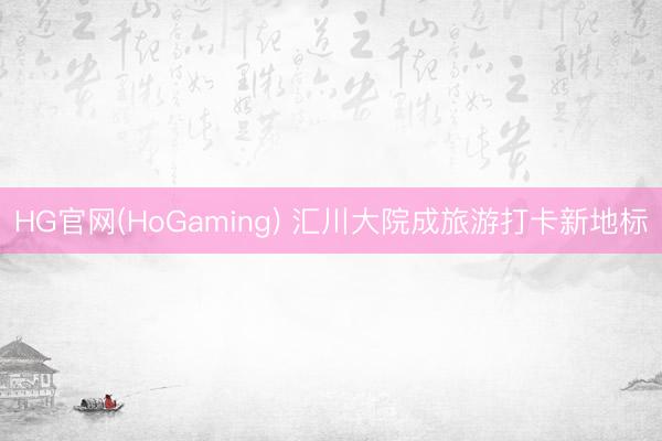 HG官网(HoGaming) 汇川大院成旅游打卡新地标