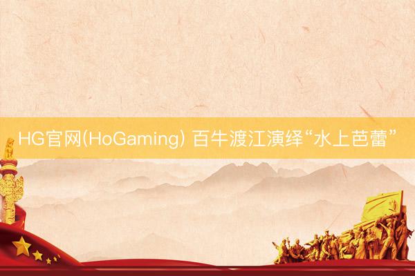 HG官网(HoGaming) 百牛渡江演绎“水上芭蕾”
