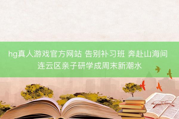 hg真人游戏官方网站 告别补习班 奔赴山海间 连云区亲子研学成周末新潮水