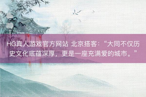 HG真人游戏官方网站 北京搭客：“大同不仅历史文化底蕴深厚，更是一座充满爱的城市。”